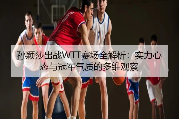 孙颖莎出战WTT赛场全解析：实力心态与冠军气质的多维观察
