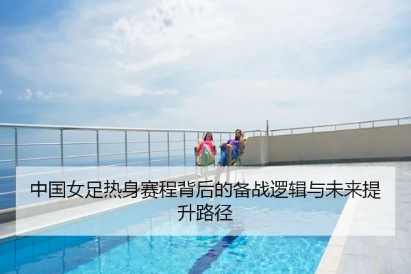 中国女足热身赛程背后的备战逻辑与未来提升路径