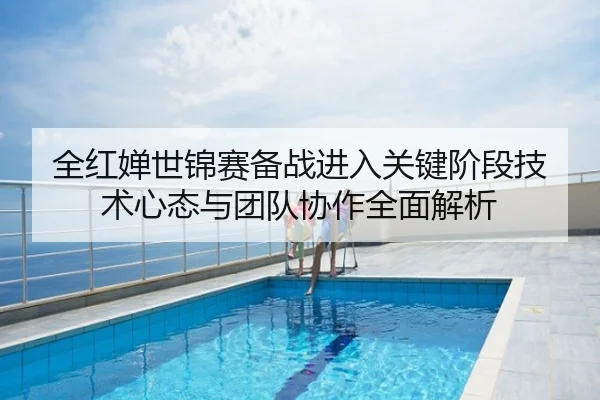 全红婵世锦赛备战进入关键阶段技术心态与团队协作全面解析