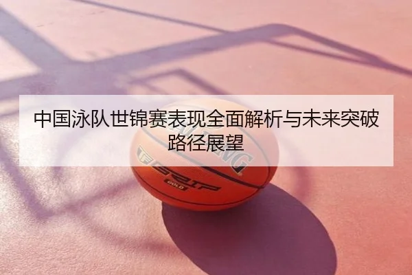 中国泳队世锦赛表现全面解析与未来突破路径展望
