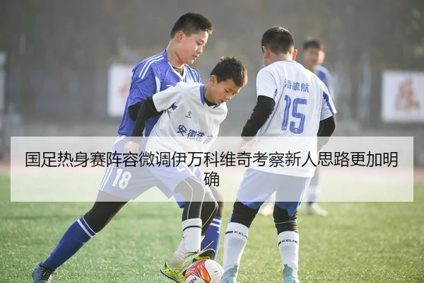 国足热身赛阵容微调伊万科维奇考察新人思路更加明确