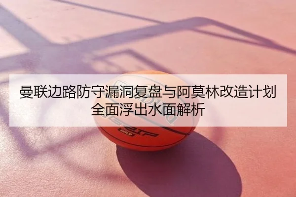 曼联边路防守漏洞复盘与阿莫林改造计划全面浮出水面解析