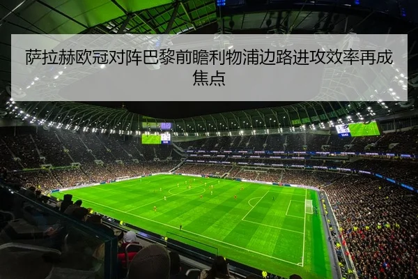 萨拉赫欧冠对阵巴黎前瞻利物浦边路进攻效率再成焦点