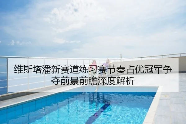 维斯塔潘新赛道练习赛节奏占优冠军争夺前景前瞻深度解析
