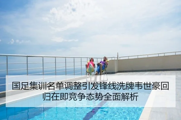 国足集训名单调整引发锋线洗牌韦世豪回归在即竞争态势全面解析